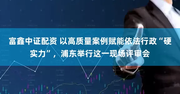 富鑫中证配资 以高质量案例赋能依法行政“硬实力”，浦东举行这一现场评审会