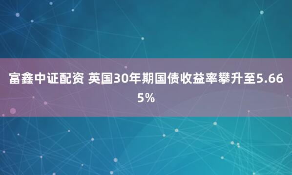 富鑫中证配资 英国30年期国债收益率攀升至5.665%