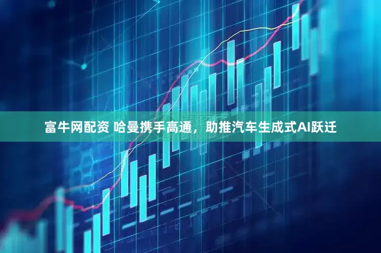 富牛网配资 哈曼携手高通，助推汽车生成式AI跃迁