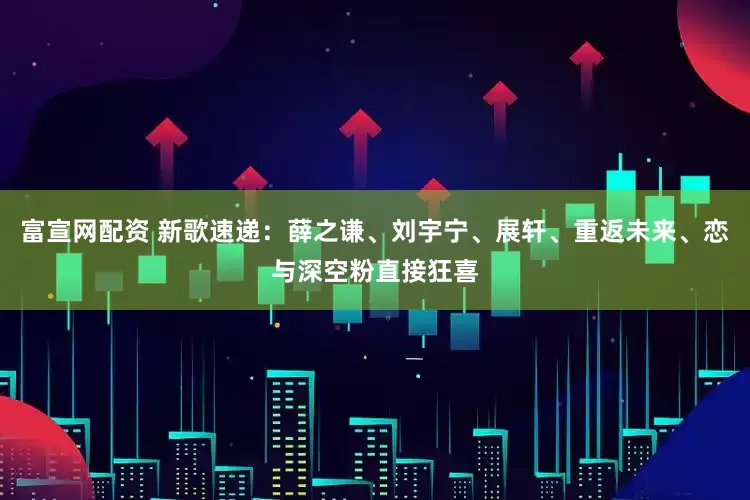 富宣网配资 新歌速递：薛之谦、刘宇宁、展轩、重返未来、恋与深空粉直接狂喜