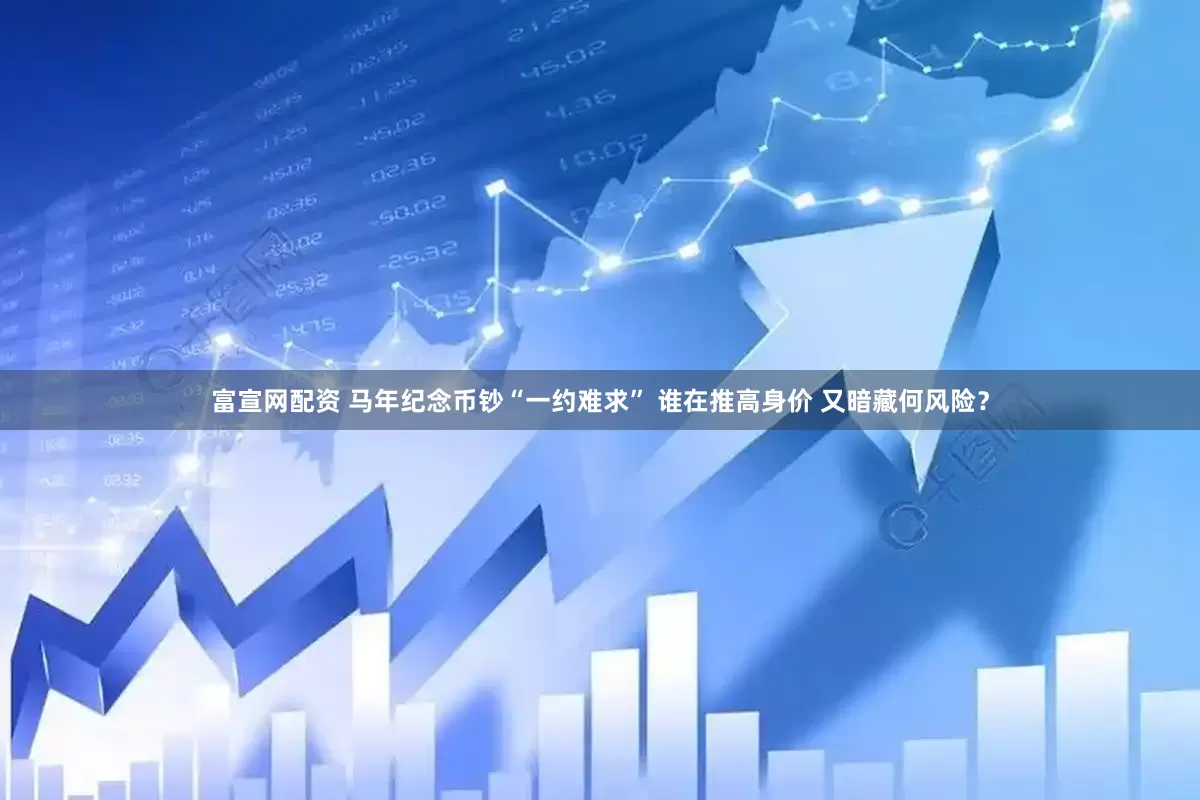 富宣网配资 马年纪念币钞“一约难求” 谁在推高身价 又暗藏何风险？
