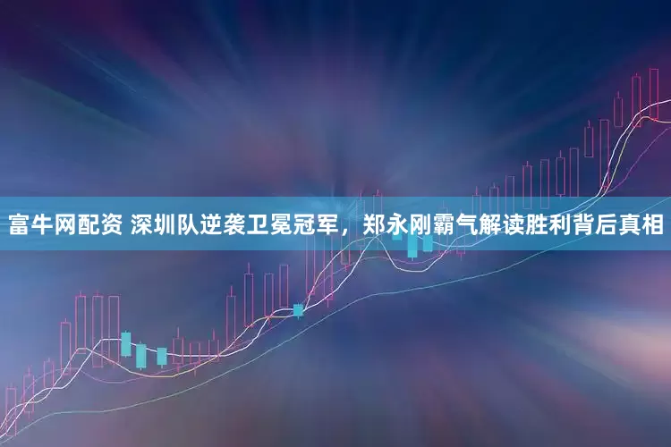 富牛网配资 深圳队逆袭卫冕冠军，郑永刚霸气解读胜利背后真相