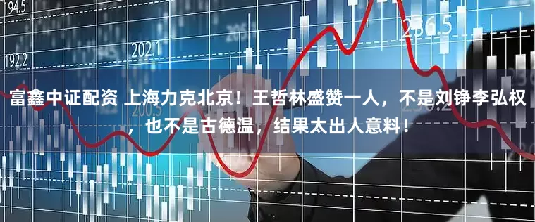 富鑫中证配资 上海力克北京！王哲林盛赞一人，不是刘铮李弘权，也不是古德温，结果太出人意料！