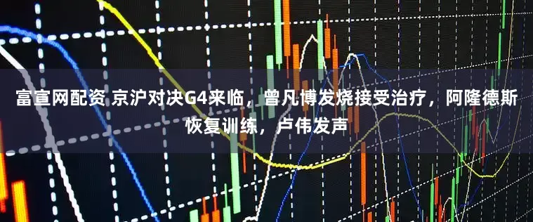 富宣网配资 京沪对决G4来临，曾凡博发烧接受治疗，阿隆德斯恢复训练，卢伟发声